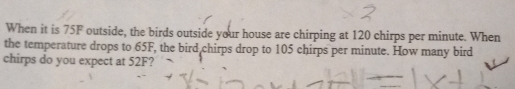 When it is 75F outside, the birds outside your house are chirping at 120 chirps per minute. When 
the temperature drops to 65F, the bird chirps drop to 105 chirps per minute. How many bird 
chirps do you expect at 52F?