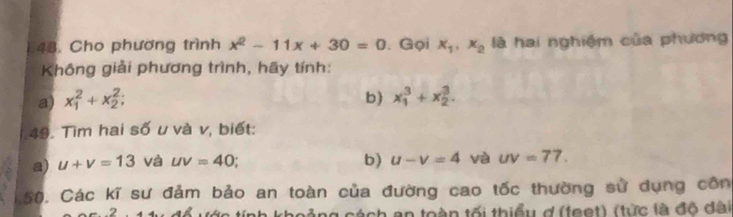 Cho phương trình x^2-11x+30=0. Gọi x_1, x_2 là hai nghiệm của phương 
Không giải phương trình, hãy tính: 
a) x_1^2+x_2^2; b) x_1^3+x_2^3. 
49. Tìm hai số u và v, biết: 
a) u+v=13 và uv=40; b) u-v=4 và uv=77. 
150, Các kĩ sư đảm bảo an toàn của đường cao tốc thường sử dụng côn 
tách an toàn tối thiểu d (teet) (từc là đô đài