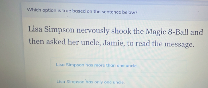 Which option is true based on the sentence below?
Lisa Simpson nervously shook the Magic 8 -Ball and
then asked her uncle, Jamie, to read the message.
Lisa Simpson has more than one uncle.
Lisa Simpson has only one uncle.