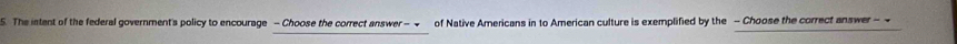 The intent of the federal government's policy to encourage - Choose the correct answer - of Native Americans in to American culture is exemplified by the - Choose the correct answer -