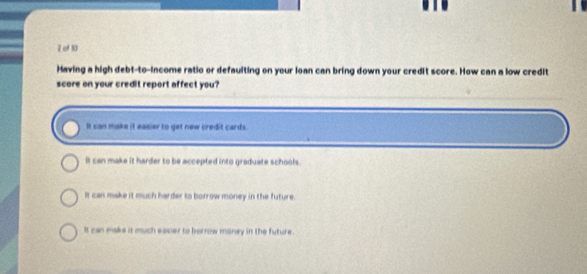 of 10
Having a high debt-to-income ratio or defaulting on your loan can bring down your credit score. How can a low credit
score on your credit report affect you?
It can make it easier to get new credit cards.
It can make it harder to be accepted into graduate schools.
It can make it much harder to borrow money in the future.
it can make it much easier to berrow money in the future .