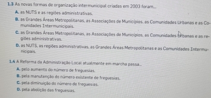 1.3 As novas formas de organização intermunicipal criadas em 2003 foram...
A. as NUTS e as regiões administrativas.
B. as Grandes Áreas Metropolitanas, as Associações de Municípios, as Comunidades Urbanas e as Co-
munidades Intermunicipais.
C. as Grandes Áreas Metropolitanas, as Associações de Municípios, as Comunidades brbanas e as re-
giões administrativas
D. as NUTS, as regiões administrativas, as Grandes Áreas Metropolitanas e as Comunidades Intermu-
nicipais.
1.4 A Reforma da Administração Local atualmente em marcha passa...
A. pelo aumento do número de freguesias.
B, pela manutenção do número existente de freguesias.
C. pela diminuição do número de freguesias.
D. pela abolição das freguesias.