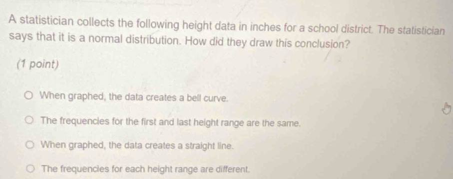 A statistician collects the following height data in inches for a school district. The statistician
says that it is a normal distribution. How did they draw this conclusion?
(1 point)
When graphed, the data creates a bell curve.
The frequencies for the first and last height range are the same.
When graphed, the data creates a straight line.
The frequencies for each height range are different.