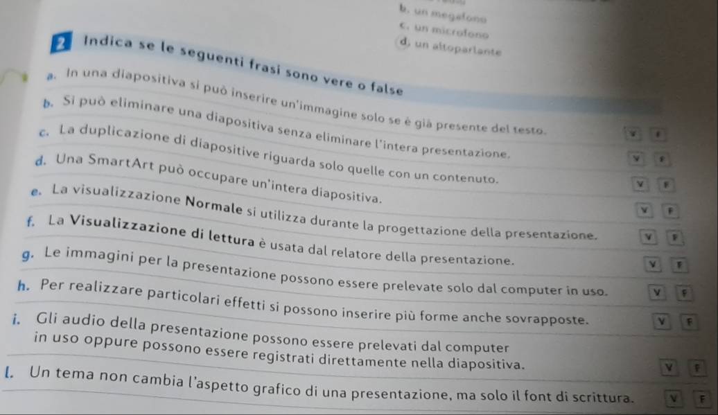 b. un megatono
C. un microfono
d, un altoparlante
Indica se le seguenti frasi sono vere o false .
a. In una diapositiva si può inserire un'immagine solo se è già presente del testo.
Si può eliminare una diapositiva senza eliminare l'intera presentazione
c. La duplicazione di diapositive riguarda solo quelle con un contenuto.
y e
d. Una SmartArt può occupare un'intera diapositiva.
v F
V F
e.La visualizzazione Normale si utilizza durante la progettazione della presentazione. v 
f. La Visualizzazione di lettura è usata dal relatore della presentazione.
V F
g. Le immagini per la presentazione possono essere prelevate solo dal computer in uso v f
h. Per realizzare particolari effetti si possono inserire più forme anche sovrapposte. v F
i. Gli audio della presentazione possono essere prelevati dal computer
in uso oppure possono essere registrati direttamente nella diapositiva.
v
l. Un tema non cambia l’aspetto grafico di una presentazione, ma solo il font di scrittura. F