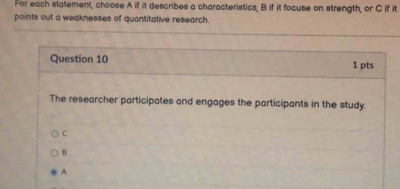 For each statement, choose A if it describes a characteristics, B if it focuse on strength, or C if it
points out a weaknesses of quantitative research.
Question 10
1 pts
The researcher participates and engages the participants in the study.
C
B
A