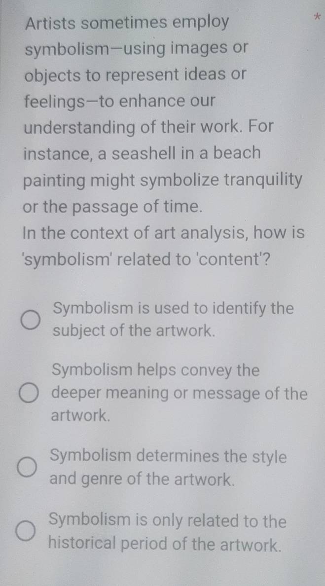 Artists sometimes employ
symbolism—using images or
objects to represent ideas or
feelings—to enhance our
understanding of their work. For
instance, a seashell in a beach
painting might symbolize tranquility
or the passage of time.
In the context of art analysis, how is
'symbolism' related to 'content'?
Symbolism is used to identify the
subject of the artwork.
Symbolism helps convey the
deeper meaning or message of the
artwork.
Symbolism determines the style
and genre of the artwork.
Symbolism is only related to the
historical period of the artwork.