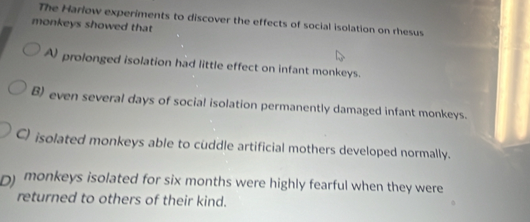 The Harlow experiments to discover the effects of social isolation on rhesus
monkeys showed that
A prolonged isolation had little effect on infant monkeys.
B) even several days of social isolation permanently damaged infant monkeys.
C) isolated monkeys able to cuddle artificial mothers developed normally.
D) monkeys isolated for six months were highly fearful when they were
returned to others of their kind.