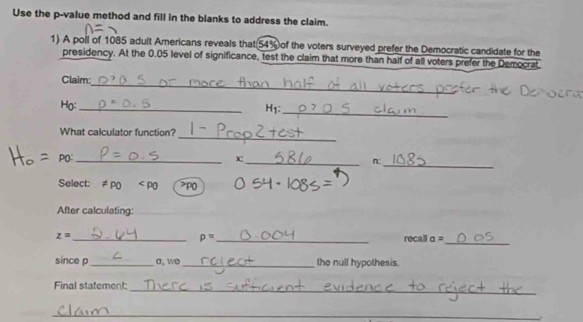 Use the p -value method and fill in the blanks to address the claim. 
1) A poll of 1085 adult Americans reveals that(54% of the voters surveyed prefer the Democratic candidate for the 
presidency. At the 0.05 level of significance, test the claim that more than half of all voters prefer the Democrat 
_ 
Claim: 
Họ:_ 
H1: 
_ 
_ 
What calculator function? 
_ 
PO:_ X: 
_n: 
Select: != po P0
After calculating:
p=
z= __recall a=
_ 
since p_ a, we _the null hypothesis, 
_ 
Final statement: 
_