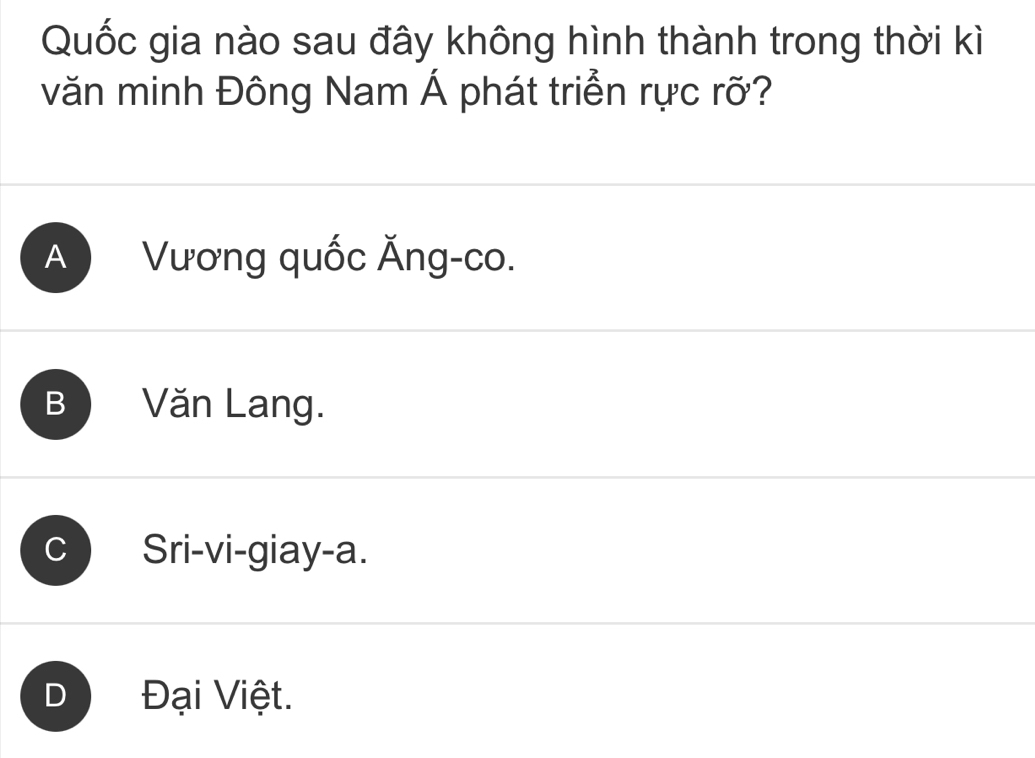 Quốc gia nào sau đây không hình thành trong thời kì
văn minh Đông Nam Á phát triển rực rỡ?
A Vương quốc Ăng-co.
B Văn Lang.
C Sri-vi-giay-a.
D Đại Việt.