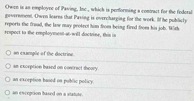 Owen is an employee of Paving, Inc., which is performing a contract for the federal
government. Owen learns that Paving is overcharging for the work. If he publicly
reports the fraud, the law may protect him from being fired from his job. With
respect to the employment-at-will doctrine, this is
an example of the doctrine.
an exception based on contract theory.
an exception based on public policy.
an exception based on a statute.