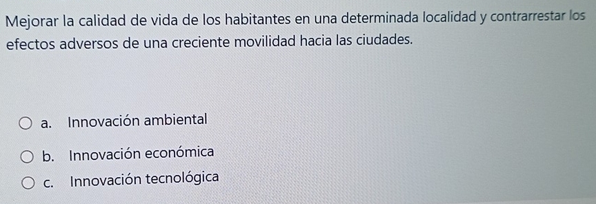 Mejorar la calidad de vida de los habitantes en una determinada localidad y contrarrestar los
efectos adversos de una creciente movilidad hacia las ciudades.
a. Innovación ambiental
b. Innovación económica
c. Innovación tecnológica