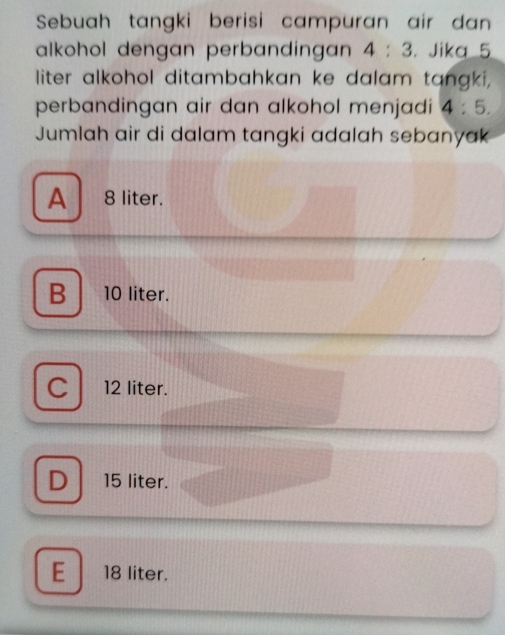 Sebuah tangki berisi campuran air dan
alkohol dengan perbandingan 4:3. Jika 5
liter alkohol ditambahkan ke dalam tangki,
perbandingan air dan alkohol menjadi 4:5. 
Jumlah air di dalam tangki adalah sebanyak
A ₹8 liter.
B 10 liter.
C 12 liter.
D 15 liter.
E 18 liter.