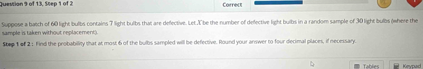 of 13, Step 1 of 2 Correct 
Suppose a batch of 60 light bulbs contains 7 light bulbs that are defective. Let X be the number of defective light bulbs in a random sample of 30 light bulbs (where the 
sample is taken without replacement). 
Step 1 of 2 : Find the probability that at most 6 of the bulbs sampled will be defective. Round your answer to four decimal places, if necessary. 
Tables Keypad