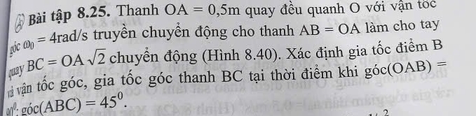 Bài tập 8.25. Thanh OA=0,5m quay đều quanh O với vận tốc 
góc omega _0=4rad/s truyền chuyển động cho thanh AB=OA làm cho tay 
quay BC=OAsqrt(2) chuyển động (Hình 8.40). Xác định gia tốc điểm B
vận tốc góc, gia tốc góc thanh BC tại thời điểm khi góc (OAB)=
go^0· goc(ABC)=45^0.