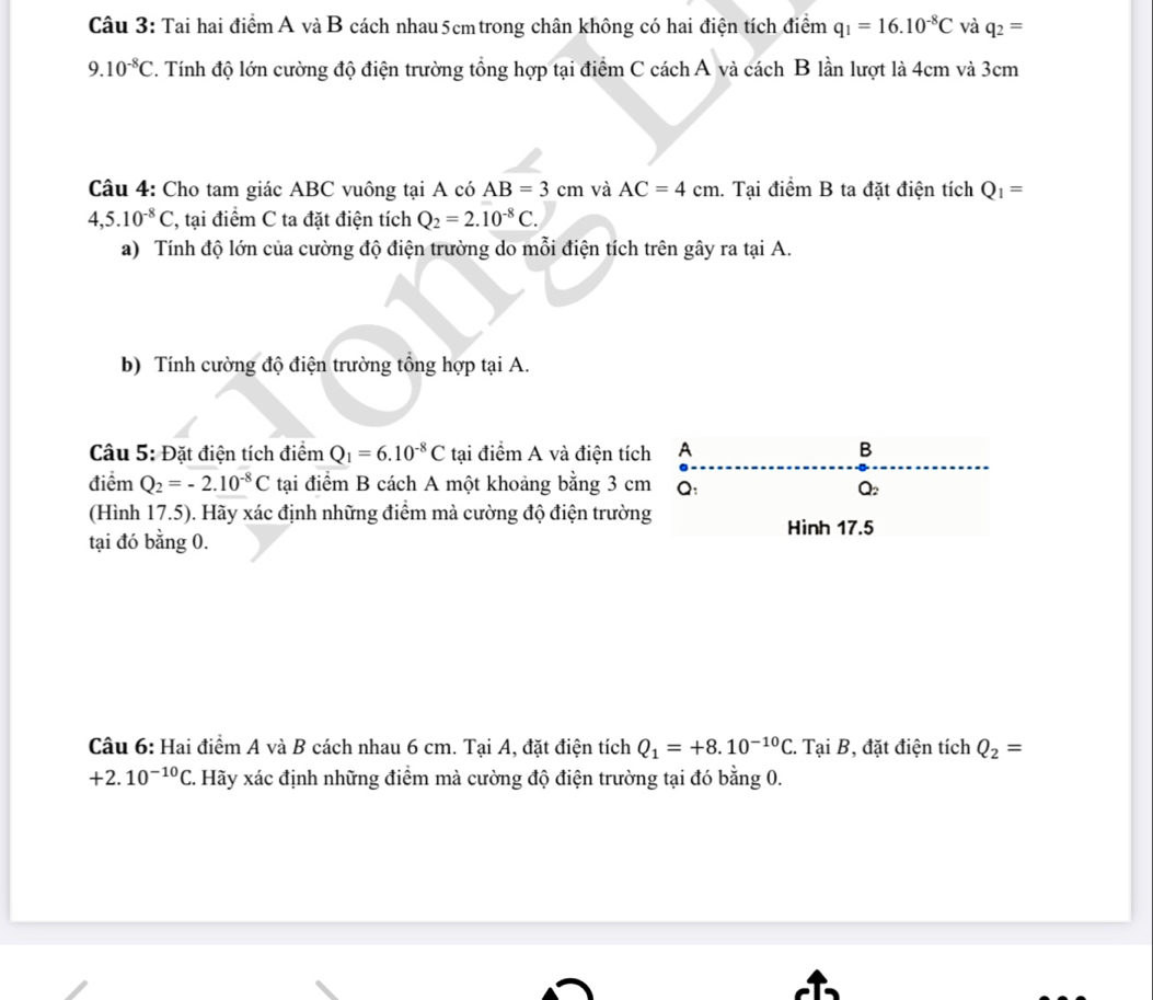 Tai hai điểm A và B cách nhau 5cm trong chân không có hai điện tích điểm q_1=16.10^(-8)C và q_2=
9.10^(-8)C C. Tính độ lớn cường độ điện trường tổng hợp tại điểm C cách A và cách B lần lượt là 4cm và 3cm
Câu 4: Cho tam giác ABC vuông tại A có AB=3cm và AC=4cm. Tại điểm B ta đặt điện tích Q_1=
4,5.10^(-8)C, 2, tại điểm C ta đặt điện tích Q_2=2.10^(-8)C. 
a) Tính độ lớn của cường độ điện trường do mỗi điện tích trên gây ra tại A. 
b) Tính cường độ điện trường tổng hợp tại A. 
Câu 5: Đặt điện tích điểm Q_1=6.10^(-8)C tại điểm A và điện tích A B 
điểm Q_2=-2.10^(-8)C tại điểm B cách A một khoảng bằng 3 cm Q:
Q_2
(Hình 17.5). Hãy xác định những điểm mà cường độ điện trường 
Hình 17.5
tại đó bằng 0. 
Câu 6: Hai điểm A và B cách nhau 6 cm. Tại A, đặt điện tích Q_1=+8.10^(-10)C :. Tại B, đặt điện tích Q_2=
+2.10^(-10)C. . Hãy xác định những điểm mà cường độ điện trường tại đó bằng 0.