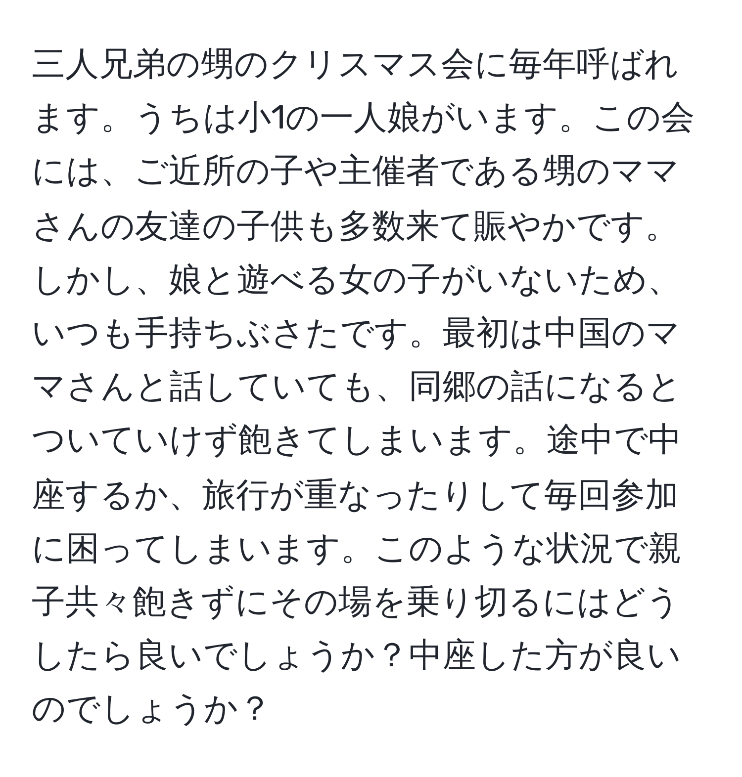 三人兄弟の甥のクリスマス会に毎年呼ばれます。うちは小1の一人娘がいます。この会には、ご近所の子や主催者である甥のママさんの友達の子供も多数来て賑やかです。しかし、娘と遊べる女の子がいないため、いつも手持ちぶさたです。最初は中国のママさんと話していても、同郷の話になるとついていけず飽きてしまいます。途中で中座するか、旅行が重なったりして毎回参加に困ってしまいます。このような状況で親子共々飽きずにその場を乗り切るにはどうしたら良いでしょうか？中座した方が良いのでしょうか？