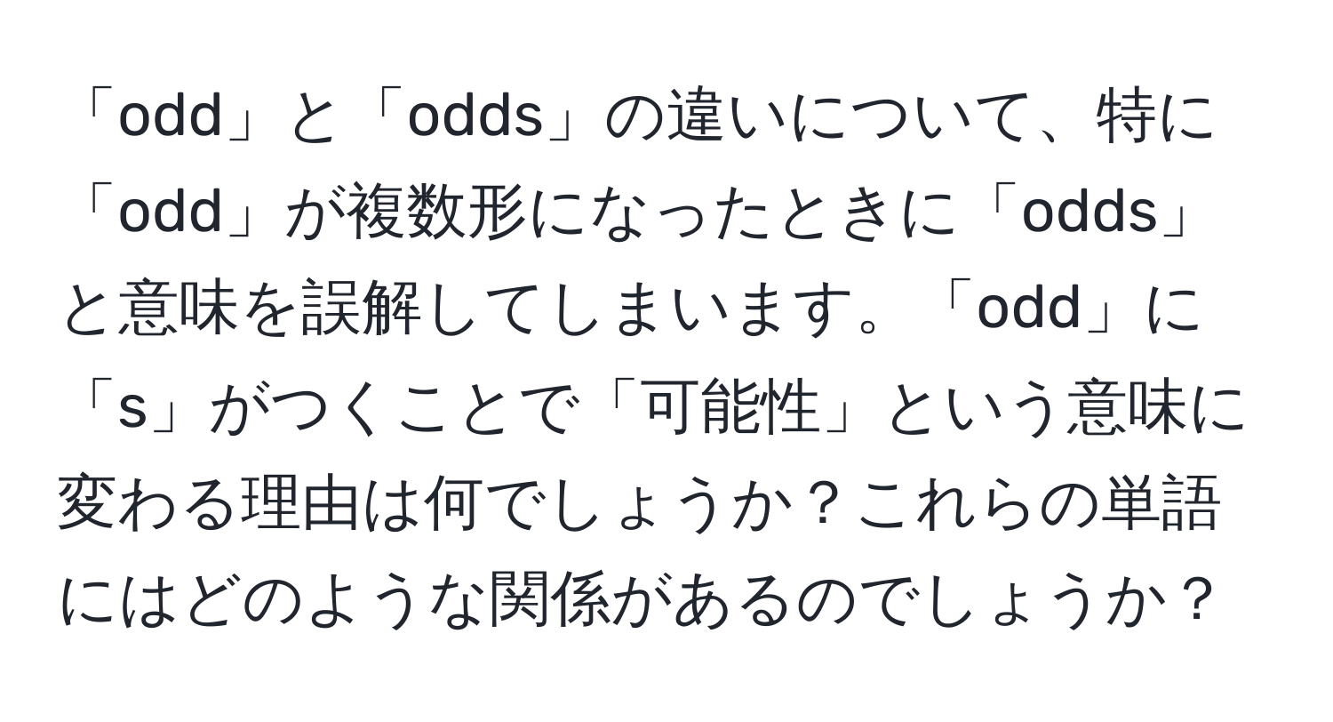 「odd」と「odds」の違いについて、特に「odd」が複数形になったときに「odds」と意味を誤解してしまいます。「odd」に「s」がつくことで「可能性」という意味に変わる理由は何でしょうか？これらの単語にはどのような関係があるのでしょうか？