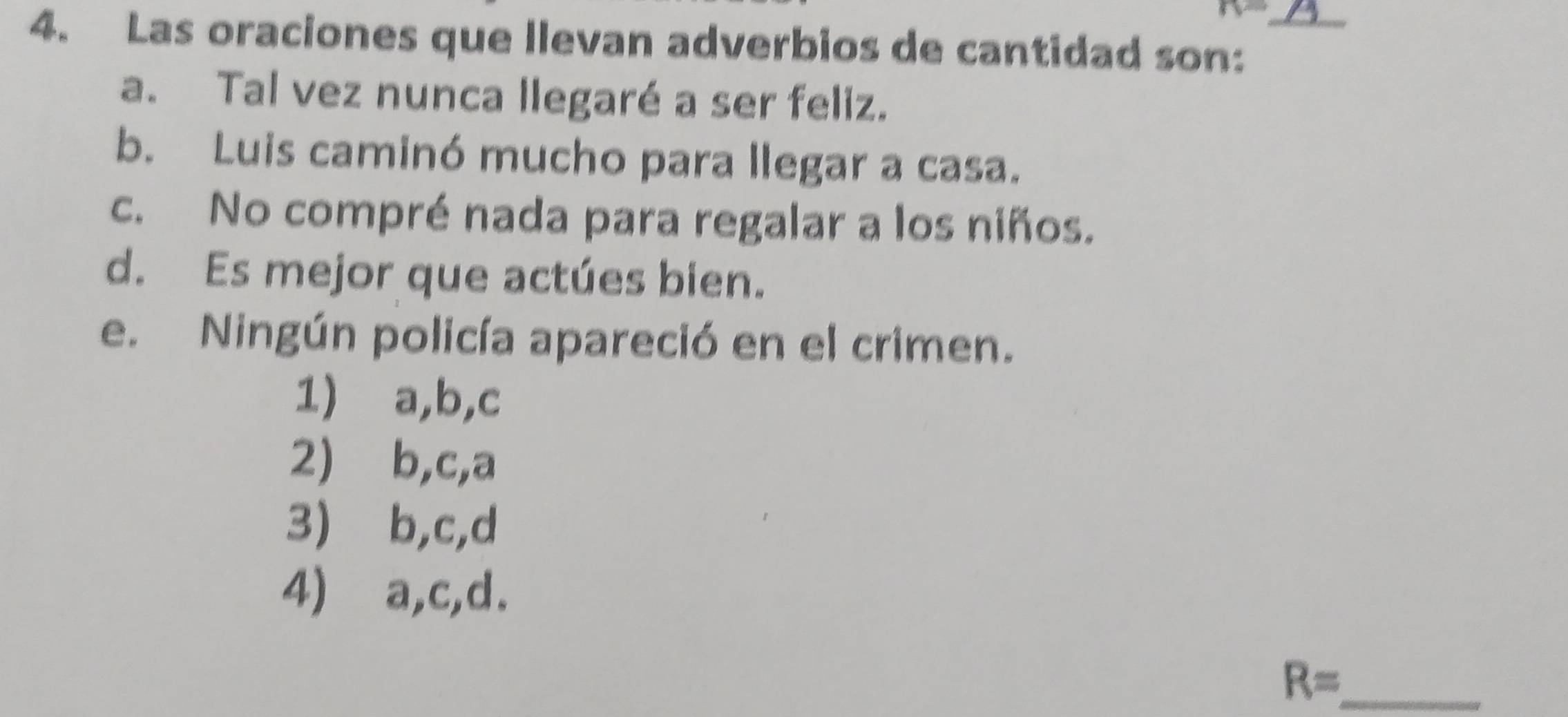 Las oraciones que llevan adverbios de cantidad son:
a. Tal vez nunca llegaré a ser feliz.
b. Luis caminó mucho para llegar a casa.
c. No compré nada para regalar a los niños.
d. Es mejor que actúes bien.
e. Ningún policía apareció en el crimen.
1) a, b,c
2) ⩾b,c, a
3) b,c, d
4)⩽ a,c,d.
R= _