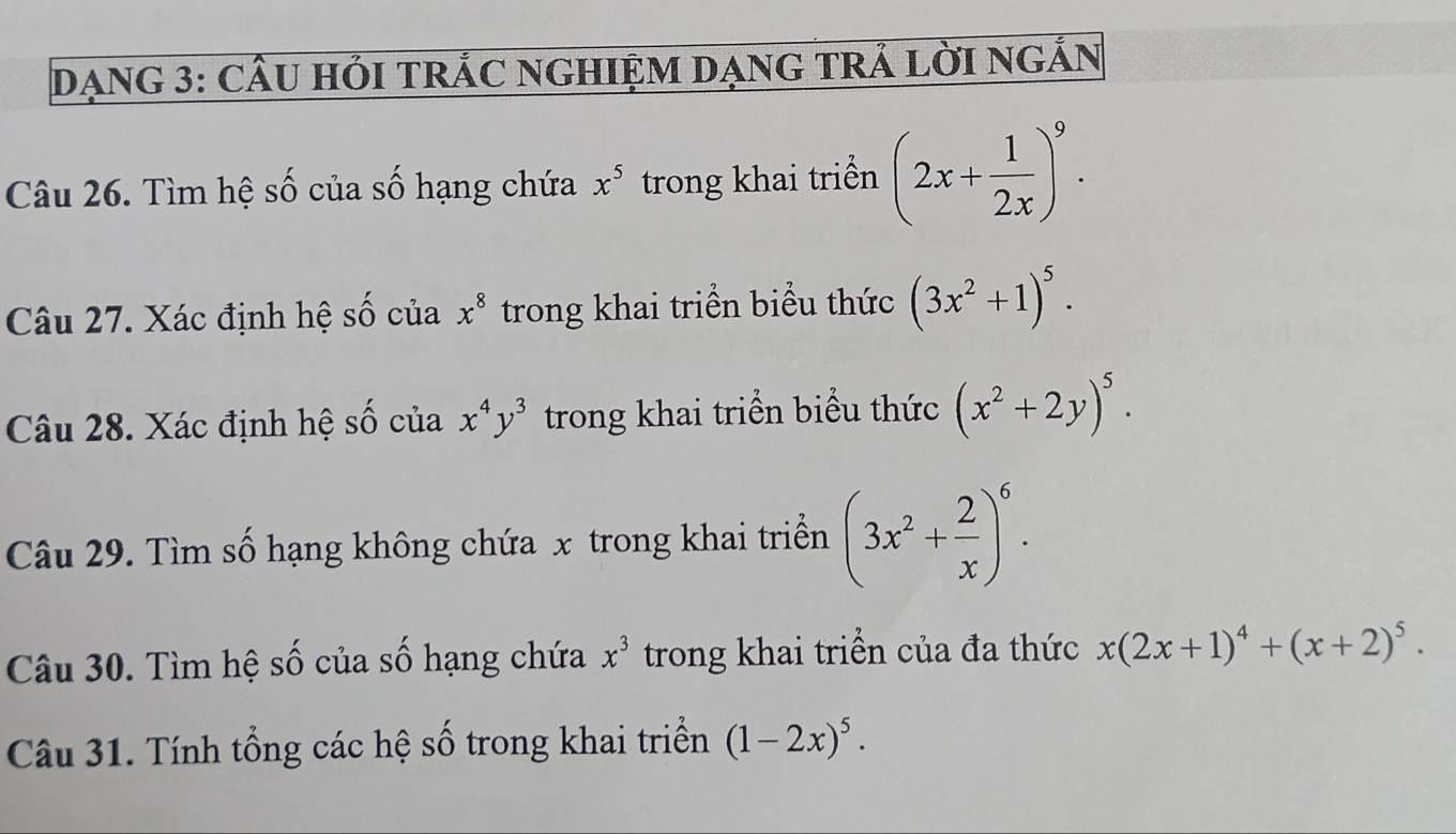 DạNG 3: CÂU HỏI TRÁC NGHIỆM DẠNG TRÁ LờI NGẢN 
Câu 26. Tìm hệ số của số hạng chứa x^5 trong khai triển (2x+ 1/2x )^9. 
Câu 27. Xác định hệ số của x^8 trong khai triển biểu thức (3x^2+1)^5. 
Câu 28. Xác định hệ số của x^4y^3 trong khai triển biểu thức (x^2+2y)^5. 
Câu 29. Tìm số hạng không chứa x trong khai triển (3x^2+ 2/x )^6. 
Câu 30. Tìm hệ số của số hạng chứa x^3 trong khai triển của đa thức x(2x+1)^4+(x+2)^5. 
Câu 31. Tính tổng các hệ số trong khai triển (1-2x)^5.