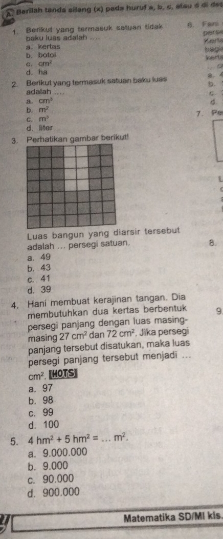 Berilah tanda silang (x) pada huruf a, b, c, atau d di det
1. Berikut yang termasuk satuan tidak 6. Feri
pers
baku luas adalah ....
Kert
a. kertas
b. botol bagi
c. cm^2 kert
。
d. ha
2. Berikut yang termasuk satuan baku luas a. 
.
adalah_
a. cm^3 d.
b. m^2
C. m^3 7. Pe
d. liter
3. Perhatikan gambar berikut!
Luas bangun yang diarsir tersebut
adalah ... persegi satuan
8.
a. 49
b. 43
c. 41
d. 39
4. Hani membuat kerajinan tangan. Dia
membutuhkan dua kertas berbentuk 9
persegi panjang dengan luas masing-
masing 27cm^2 dan 72cm^2 , Jika persegi
panjang tersebut disatukan, maka luas
persegi panjang tersebut menjadi ...
cm^2. [HOTS]
a. 97
b. 98
c. 99
d. 100
5. 4hm^2+5hm^2= _  m^2. 
a. 9.000.000
b. 9.000
c. 90.000
d. 900.000
Matematika SD/MI kis