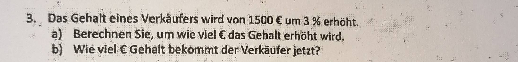 Das Gehalt eines Verkäufers wird von 1500 € um 3 % erhöht. 
a) Berechnen Sie, um wie viel € das Gehalt erhöht wird. 
b) Wie viel € Gehalt bekommt der Verkäufer jetzt?