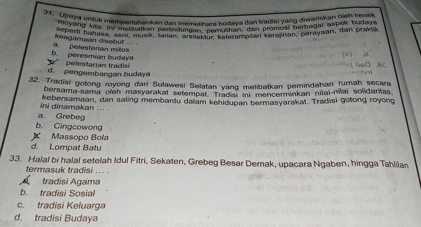 Upaya untuk mempertahankan dan memelihara budaya dan tradisi yang diwariskan oleh nenek
moyang kita. Ini melibatkan perlindungan, pemulihan, dan promosi berbagai aspek budaya
seperti bahasa, seni, musik, tarian, arsitektur, keterampilan kerajinan, perayaan, dan praktik
keagamaan disebut ... .
a. pelesterian mitos
b. peresmian budaya
pelestarian tradisi
d. pengembangan budaya
32. Tradisi gotong royong dari Sulawesi Selatan yang melibatkan pemindahan rumah secara
bersama-sama oleh masyarakat setempat. Tradisi ini mencerminkan nilai-nílai solidaritas,
kebersamaan, dan saling membantu dalam kehidupan bermasyarakat. Tradisi gotong royong
ini dinamakan ... .
a. Grebeg
b. Cingcowong
Massopo Bola
d. Lompat Batu
33. Halal bi halal setelah Idul Fitri, Sekaten, Grebeg Besar Demak, upacara Ngaben, hingga Tahlilan
termasuk tradisi ... .
tradisi Agama
b. tradisi Sosial
c. tradisi Keluarga
d. tradisi Budaya