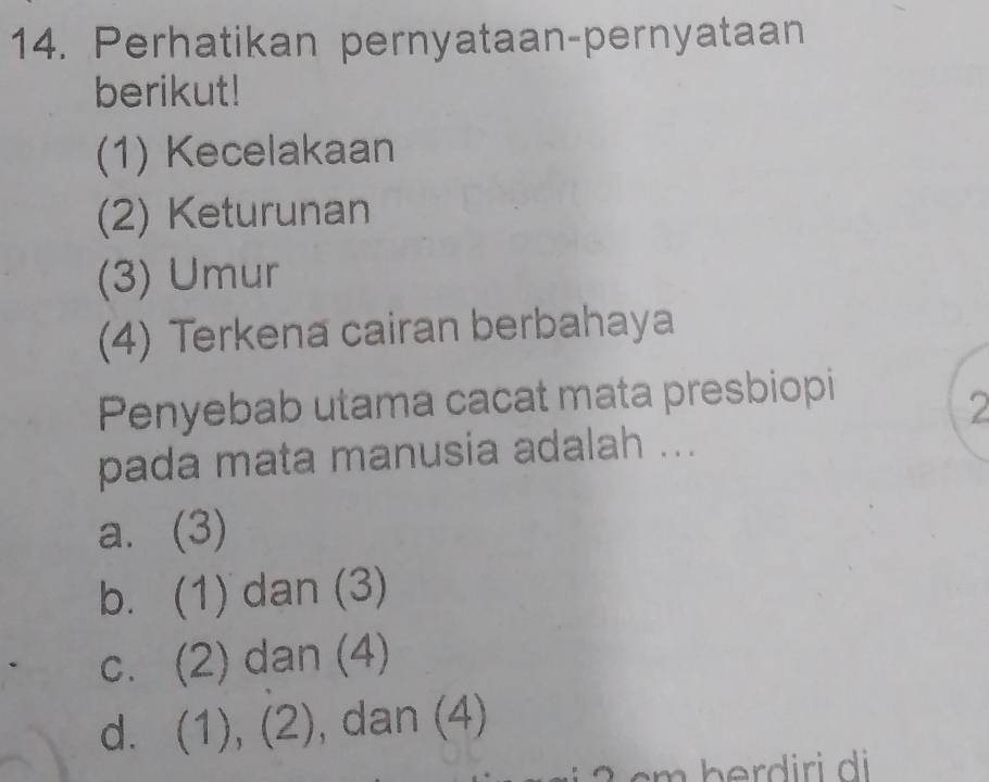 Perhatikan pernyataan-pernyataan
berikut!
(1) Kecelakaan
(2) Keturunan
(3) Umur
(4) Terkena cairan berbahaya
Penyebab utama cacat mata presbiopi
2
pada mata manusia adalah ...
a. (3)
b. (1) dan (3)
c. (2) dan (4)
d. (1), (2), dan (4)