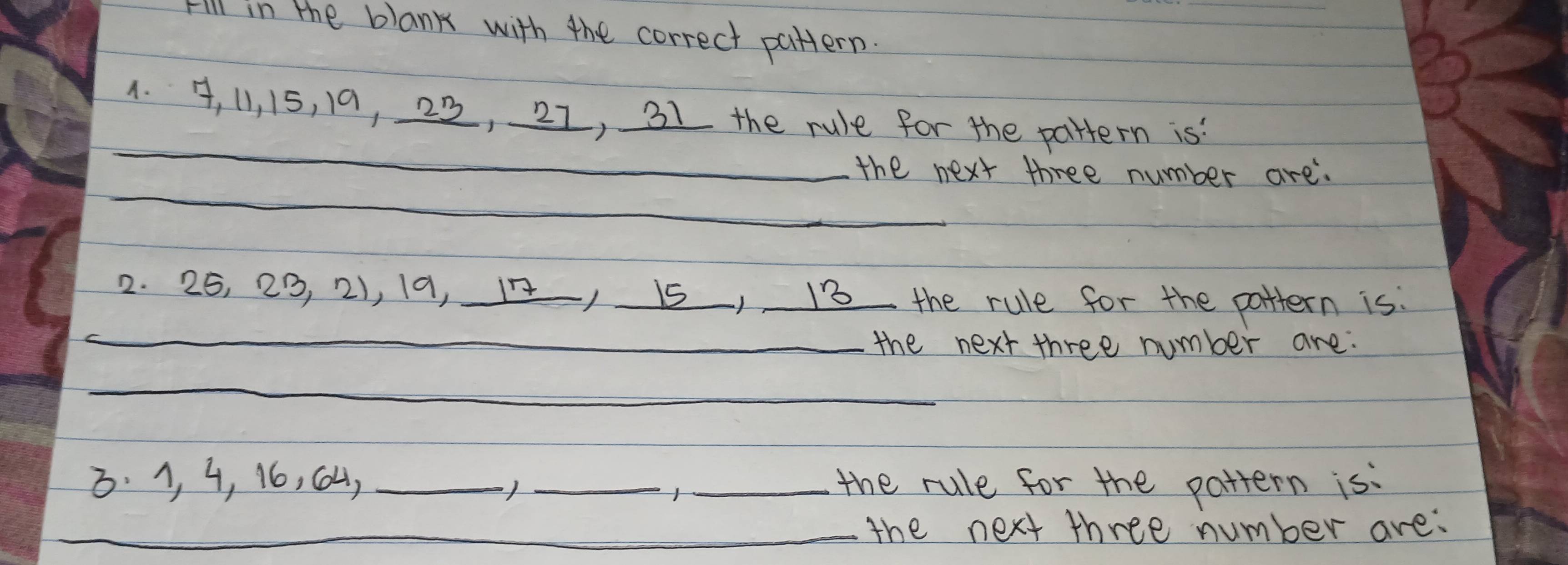 Fill in the blank with the correct pattern. 
_ 
1. , 11, 15, 19, 22, 21, 31 the rule for the pattern is 
_ 
the next three number are. 
2. 25, 23, 2), 19, 1 15) 13 the rule for the pattern is: 
_the next three number are. 
_ 
3. 1, 4, 16, C4, ___the rule for the pattern is: 
_ 
_ 
_the next three number are: