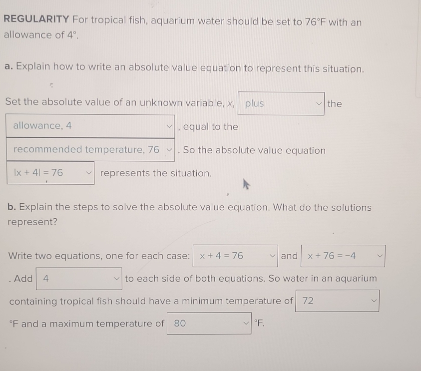 REGULARITY For tropical fish, aquarium water should be set to 76°F with an
allowance of 4°.
a. Explain how to write an absolute value equation to represent this situation.
Set the absolute value of an unknown variable, x, plus the
al to the
he absolute value equation
on.
b. Explain the steps to solve the absolute value equation. What do the solutions
represent?
Write two equations, one for each case: x+4=76 and x+76=-4
Add 4 to each side of both equations. So water in an aquarium
containing tropical fish should have a minimum temperature of 72
°F and a maximum temperature of 80 °F.