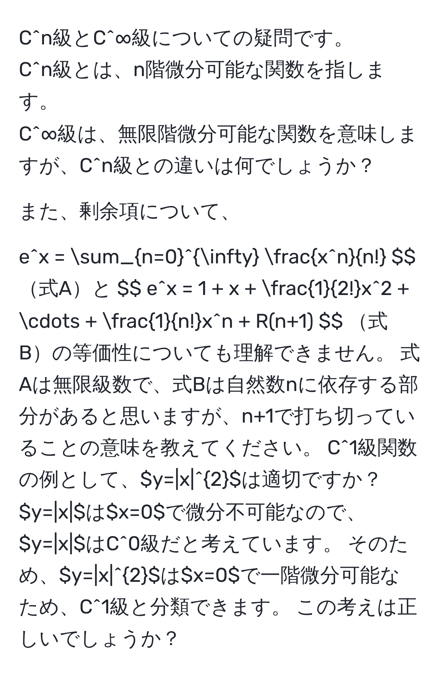 C^(n級とC^∞級についての疑問です。  
C^n級とは、n階微分可能な関数を指します。  
C^∞級は、無限階微分可能な関数を意味しますが、C^n級との違いは何でしょうか？  

また、剰余項について、  
$$ e^x = sum_(n=0)^(∈fty) fracx^n)n! $$ 式Aと  
$$ e^(x = 1 + x + frac1)2!x^(2 + ·s + frac1)n!x^n + R(n+1) $$ 式Bの等価性についても理解できません。  
式Aは無限級数で、式Bは自然数nに依存する部分があると思いますが、n+1で打ち切っていることの意味を教えてください。  

C^1級関数の例として、$y=|x|^2$は適切ですか？  
$y=|x|$は$x=0$で微分不可能なので、$y=|x|$はC^0級だと考えています。  
そのため、$y=|x|^2$は$x=0$で一階微分可能なため、C^1級と分類できます。  
この考えは正しいでしょうか？