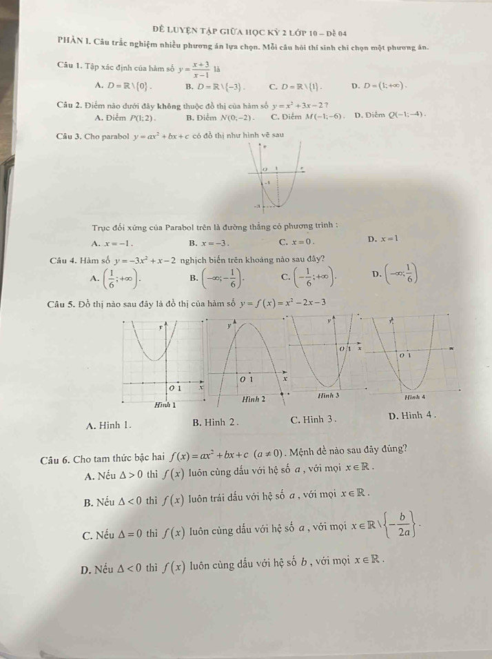 Đ LUyện tập giữa học Kỳ 2 lớp 10 - đề 04
PHÀN 1. Câu trắc nghiệm nhiều phương án lựa chọn. Mỗi câu hỏi thí sinh chỉ chọn một phương án.
Câu 1. Tập xác định của hàm số y= (x+3)/x-1 1a
A. D=Rvee  0 . B. D=R/ -3 . C. D=R/ 1 . D. D=(1;+∈fty ).
Câu 2. Điểm nào dưới đây không thuộc đồ thị của hàm số y=x^2+3x-2
A. Điểm P(1;2). B. Điểm N(0;-2). C. Điểm M(-1;-6) 、 D. Điễm Q(-1;-4).
Câu 3. Cho parabol y=ax^2+bx+c có đồ thị như hình vc^(2 sau
Trục đối xứng của Parabol trên là đường thẳng cỏ phương trình :
A. x=-1. B. x=-3. C. x=0. D. x=1
Câu 4. Hàm số y=-3x^2)+x-2 nghịch biến trên khoảng nào sau đây?
A. ( 1/6 ;+∈fty ). B. (-∈fty ;- 1/6 ). C. (- 1/6 ;+∈fty ). D. (-∈fty ; 1/6 )
Câu 5. Đồ thị nào sau đây là đồ thị của hàm số y=f(x)=x^2-2x-3
A. Hinh 1. B. Hình 2 . C. Hinh 3 . D. Hình 4 .
Câu 6. Cho tam thức bậc hai f(x)=ax^2+bx+c(a!= 0) Mệnh đề nào sau đây đúng?
A. Nếu △ >0 thì f(x) luôn cùng dấu với hệ số a , với mọi x∈ R.
B. Nếu △ <0</tex> thì f(x) luôn trái dấu với hệ số a , với mọi x∈ R.
C. Nếu △ =0 thì f(x) Iuôn cùng dấu với hệ số a , với mọi x∈ R| - b/2a  .
D. Nếu △ <0</tex> thì f(x) luôn cùng dấu với hệ số b , với mọi x∈ R.