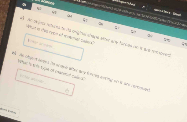ax Science 
Q1 
Q2 
therington School × sparx science - Search 
Q3 
nce.com/packages/965aef42-0120-49f9-ac5c-9d15b5d7b982/tasks/395c2027-da 
Q4 
Q5 
96 
Q7 
Q8 
What is this type of material called? 
Q9 
) An object returns to its original shape after any forces on it are removed 
Q10 
Enter answer.. 
Q1 
What is this type of material called? 
) An object keeps its shape after any forces acting on it are removed 
Enter answer.. 
don't know