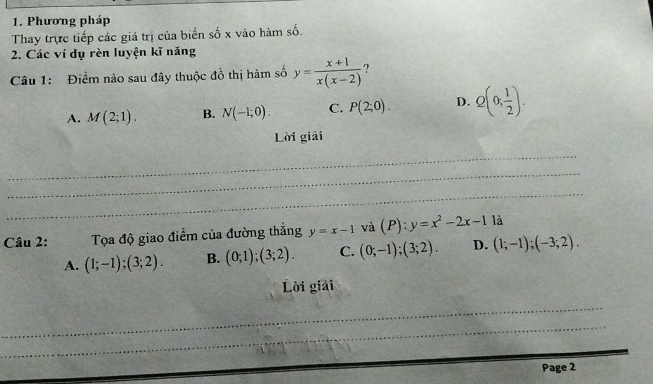 Phương pháp
Thay trực tiếp các giá trị của biển số x vào hàm số.
2. Các ví dụ rèn luyện kĩ năng
Câu 1: Điểm nào sau đây thuộc đồ thị hàm số y= (x+1)/x(x-2)  7
A. M(2;1). B. N(-1;0). C. P(2;0). D. Q(0, 1/2 ). 
Lời giải
_
_
_
Câu 2: Tọa độ giao điểm của đường thắng y=x-1 và (P):y=x^2-2x-1 là
A. (1;-1);(3;2). B. (0;1);(3;2). C. (0;-1);(3;2). D. (1;-1);(-3;2). 
Lời giải
_
_
Page 2