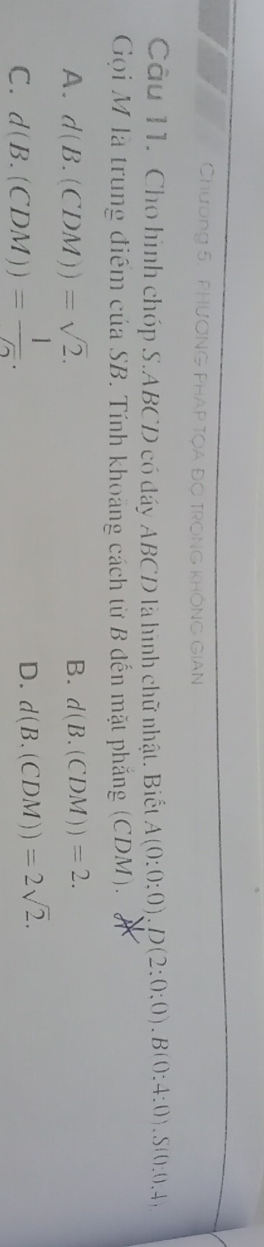 Chương 5. PHươNG PHAP TQA Đợ TRONG khÔNG GIAN
Câu 11. Cho hình chóp S. ABCD có đáy ABCD là hình chữ nhật. Biết A(0:0:0).D(2:0:0). B(0:4:0). S(0:0.4, 
Gọi M là trung điểm của SB. Tính khoảng cách từ B đến mặt phẳng (CDM).
A. d(B.(CDM))=sqrt(2). B. d(B.(CDM))=2.
C. d(B.(CDM))= 1//2 .
D. d(B.(CDM))=2sqrt(2).