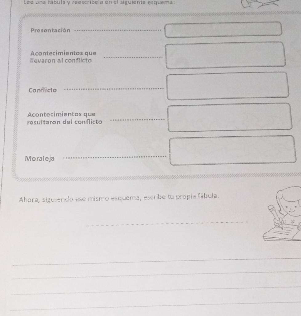 Lee una fábula y reescríbela en el siguiente esquema: 
Presentación_ 
Acontecimientos que_ 
llevaron al conflicto 
Conflicto 
_ 
_ 
Acontecimientos que 
resultaron del conflicto 
Moraleja 
_ 
Ahora, siguiendo ese mismo esquema, escribe tu propia fábula. 
_ 
_ 
_ 
_ 
_