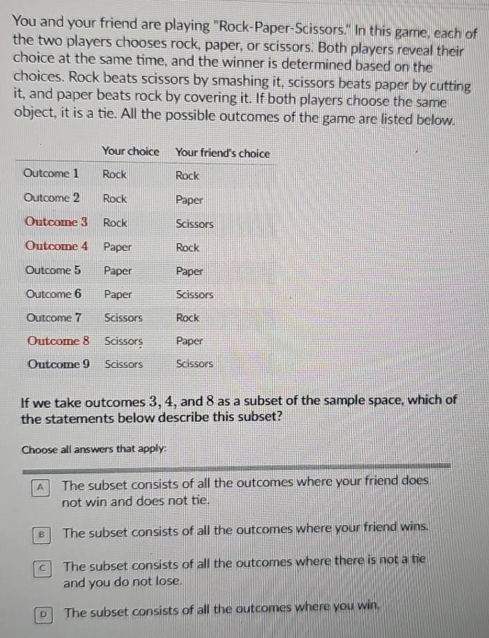 You and your friend are playing "Rock-Paper-Scissors." In this game, each of
the two players chooses rock, paper, or scissors. Both players reveal their
choice at the same time, and the winner is determined based on the
choices. Rock beats scissors by smashing it, scissors beats paper by cutting
it, and paper beats rock by covering it. If both players choose the same
object, it is a tie. All the possible outcomes of the game are listed below.
If we take outcomes 3, 4, and 8 as a subset of the sample space, which of
the statements below describe this subset?
Choose all answers that apply:
The subset consists of all the outcomes where your friend does
not win and does not tie.
The subset consists of all the outcomes where your friend wins.
c The subset consists of all the outcomes where there is not a tie
and you do not lose.
The subset consists of all the outcomes where you win.