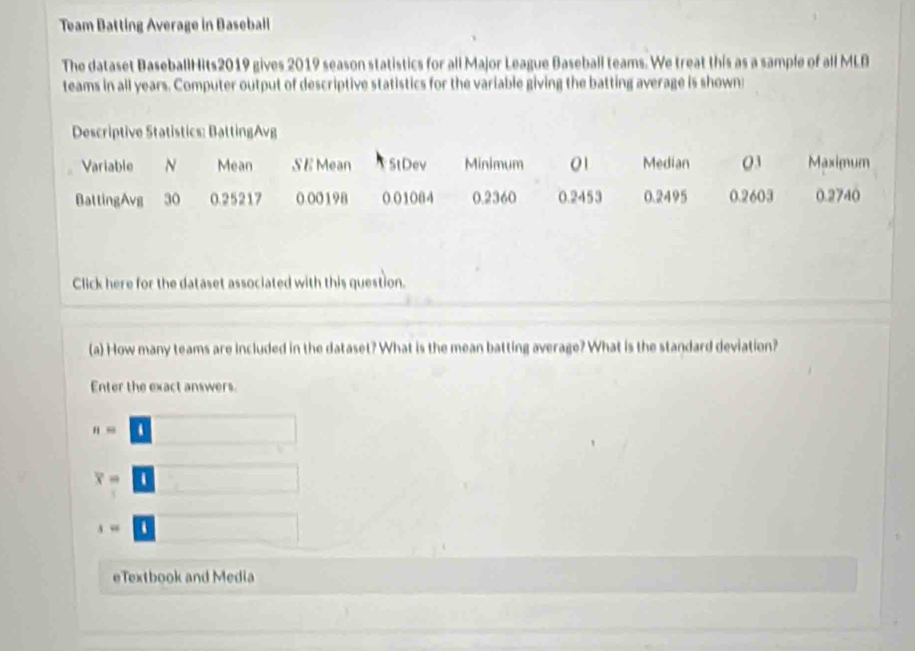 Team Batting Average in Baseball
The dataset BaseballHits2019 gives 2019 season statistics for all Major League Baseball teams. We treat this as a sample of all MLB
teams in all years. Computer output of descriptive statistics for the variable giving the batting average is shown
Click here for the dataset associated with this question.
(a) How many teams are included in the dataset? What is the mean batting average? What is the standard deviation?
Enter the exact answers.
n=□
x-□
x=□
eTextbook and Media