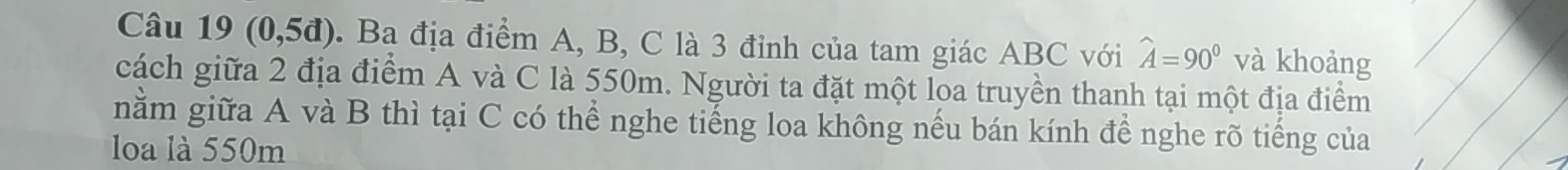 Câu 19(0,5d). Ba địa điểm A, B, C là 3 đỉnh của tam giác ABC với widehat A=90° và khoảng 
cách giữa 2 địa điểm A và C là 550m. Người ta đặt một loa truyền thanh tại một địa điểm 
nằm giữa A và B thì tại C có thể nghe tiếng loa không nếu bán kính để nghe rõ tiếng của 
loa là 550m