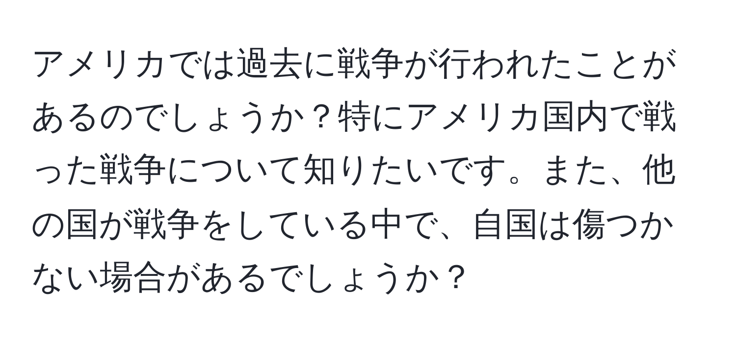 アメリカでは過去に戦争が行われたことがあるのでしょうか？特にアメリカ国内で戦った戦争について知りたいです。また、他の国が戦争をしている中で、自国は傷つかない場合があるでしょうか？