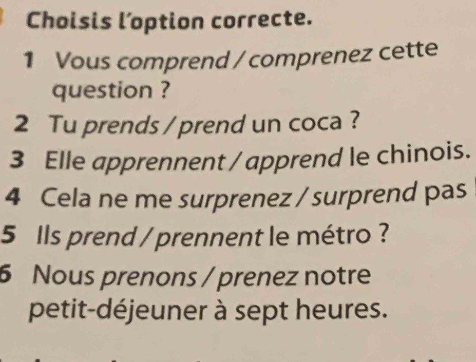 Choisis l’option correcte. 
1 Vous comprend / comprenez cette 
question ? 
2 Tu prends / prend un coca ? 
3 Elle apprennent / apprend le chinois. 
4 Cela ne me surprenez / surprend pas 
5 Ils prend / prennent le métro ? 
6 Nous prenons / prenez notre 
petit-déjeuner à sept heures.