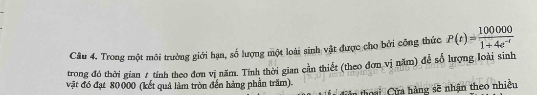 Trong một môi trường giới hạn, số lượng một loài sinh vật được cho bởi công thức P(t)= 100000/1+4e^(-t) 
trong đó thời gian t tính theo đơn vị năm. Tính thời gian cần thiết (theo đơn vị năm) để số lượng loài sinh 
vật đó đạt 80000 (kết quả làm tròn đến hàng phần trăm). 
để diện thoại Cửa hàng sẽ nhận theo nhiều