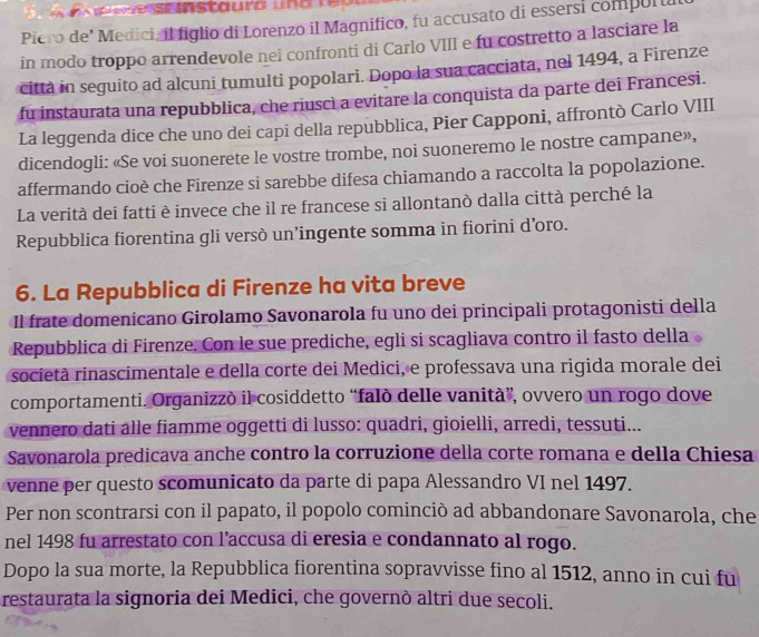 Piero de’ Medici, il figlio di Lorenzo il Magnifico, fu accusato di essersi compul u
in modo troppo arrendevole nei confronti di Carlo VIII e fu costretto a lasciare la
città in seguito ad alcuni tumulti popolari. Dopo la sua cacciata, nel 1494, a Firenze
fu instaurata una repubblica, che riuscì a evitare la conquista da parte dei Francesi.
La leggenda dice che uno dei capi della repubblica, Pier Capponi, affrontò Carlo VIII
dicendogli: «Se voi suonerete le vostre trombe, noi suoneremo le nostre campane»,
affermando cioè che Firenze si sarebbe difesa chiamando a raccolta la popolazione.
La verità dei fatti è invece che il re francese si allontanò dalla città perché la
Repubblica fiorentina gli versò un’ingente somma in fiorini d’oro.
6. La Repubblica di Firenze ha vita breve
Il frate domenicano Girolamo Savonarola fu uno dei principali protagonisti della
Repubblica di Firenze. Con le sue prediche, egli si scagliava contro il fasto della
società rinascimentale e della corte dei Medici, e professava una rigida morale dei
comportamenti. Organizzò il cosiddetto “falò delle vanità”, ovvero un rogo dove
vennero dati âlle fiamme oggetti di lusso: quadri, gioielli, arredi, tessuti...
Savonarola predicava anche contro la corruzione della corte romana e della Chiesa
venne per questo scomunicato da parte di papa Alessandro VI nel 1497.
Per non scontrarsi con il papato, il popolo cominciò ad abbandonare Savonarola, che
nel 1498 fu arrestato con l’accusa di eresia e condannato al rogo.
Dopo la sua morte, la Repubblica fiorentina sopravvisse fino al 1512, anno in cui fu
restaurata la signoria dei Medici, che governò altri due secoli.