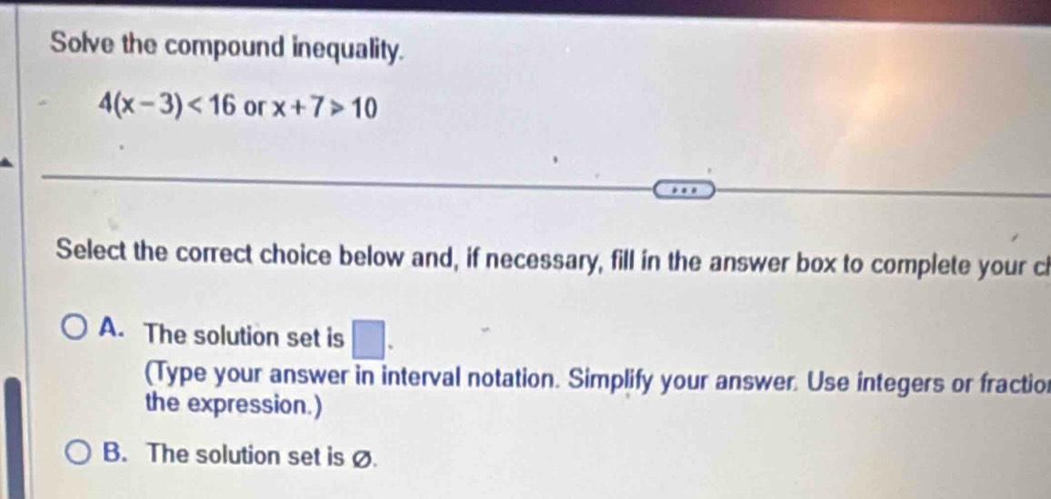 Solve the compound inequality.
4(x-3)<16</tex> or x+7>10
Select the correct choice below and, if necessary, fill in the answer box to complete your cl
A. The solution set is □. 
(Type your answer in interval notation. Simplify your answer. Use integers or fractio
the expression.)
B. The solution set is ø