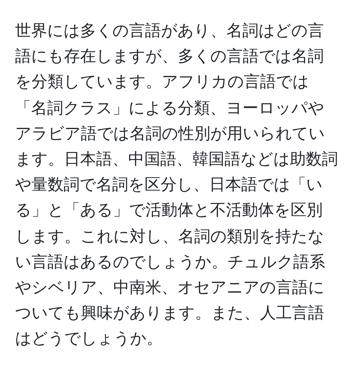 世界には多くの言語があり、名詞はどの言語にも存在しますが、多くの言語では名詞を分類しています。アフリカの言語では「名詞クラス」による分類、ヨーロッパやアラビア語では名詞の性別が用いられています。日本語、中国語、韓国語などは助数詞や量数詞で名詞を区分し、日本語では「いる」と「ある」で活動体と不活動体を区別します。これに対し、名詞の類別を持たない言語はあるのでしょうか。チュルク語系やシベリア、中南米、オセアニアの言語についても興味があります。また、人工言語はどうでしょうか。