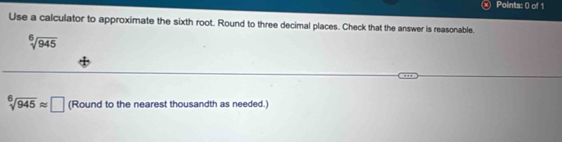 Use a calculator to approximate the sixth root. Round to three decimal places. Check that the answer is reasonable.
sqrt[6](945)
sqrt[6](945)approx □ (Round to the nearest thousandth as needed.)