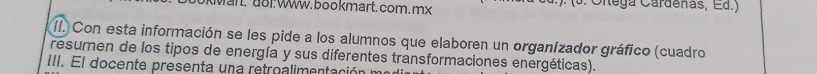 KMärt. do1: Www. bookmart. com.mx 
): (3. Cltega Cardenas, Ed.) 
II. Con esta información se les pide a los alumnos que elaboren un organizador gráfico (cuadro 
resumen de los tipos de energía y sus diferentes transformaciones energéticas). 
III. El docente presenta una retroalimentación m