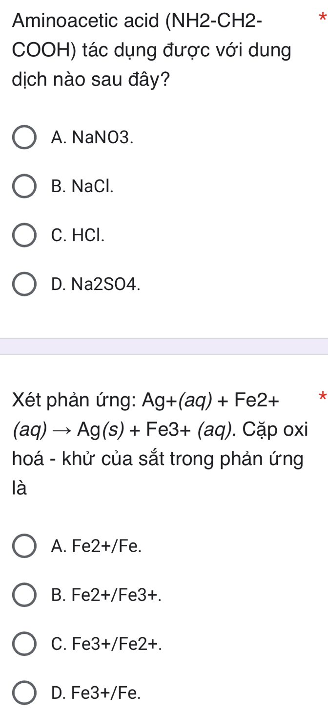 Aminoacetic acid (NH2-CH2-
*
COOH) tác dụng được với dung
dịch nào sau đây?
A. NaNO3.
B. NaCl.
C. HCl.
D. Na2SO4.
Xét phản ứng: Ag+(aq)+Fe2+ *
(aq)to Ag(s)+Fe3+(aq). Cặp oxi
hoá - khử của sắt trong phản ứng
là
A. Fe 2+/F e.
B. Fe 2+/Fe3+.
C. Fe 3+/F C 2+
D. Fe3+/Fe.