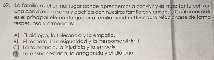 La familia es el primer lugar donde aprendemos a convivir y es importante cultivar
una convivencia sana y pacífica con nuestros familiares y amigos. ¿Cuál crees que
es el principal elemento que una familia puede utilizar para relacionarse de forma
respetuosa y armónica?
A) El diálogo, la tolerancia y la empatía.
B) El respeto, la desigualdad y la irresponsabilidad.
C) La tolerancia, la injusticia y la empatía.
D) La deshonestidad, la arrogancia y el diálogo.