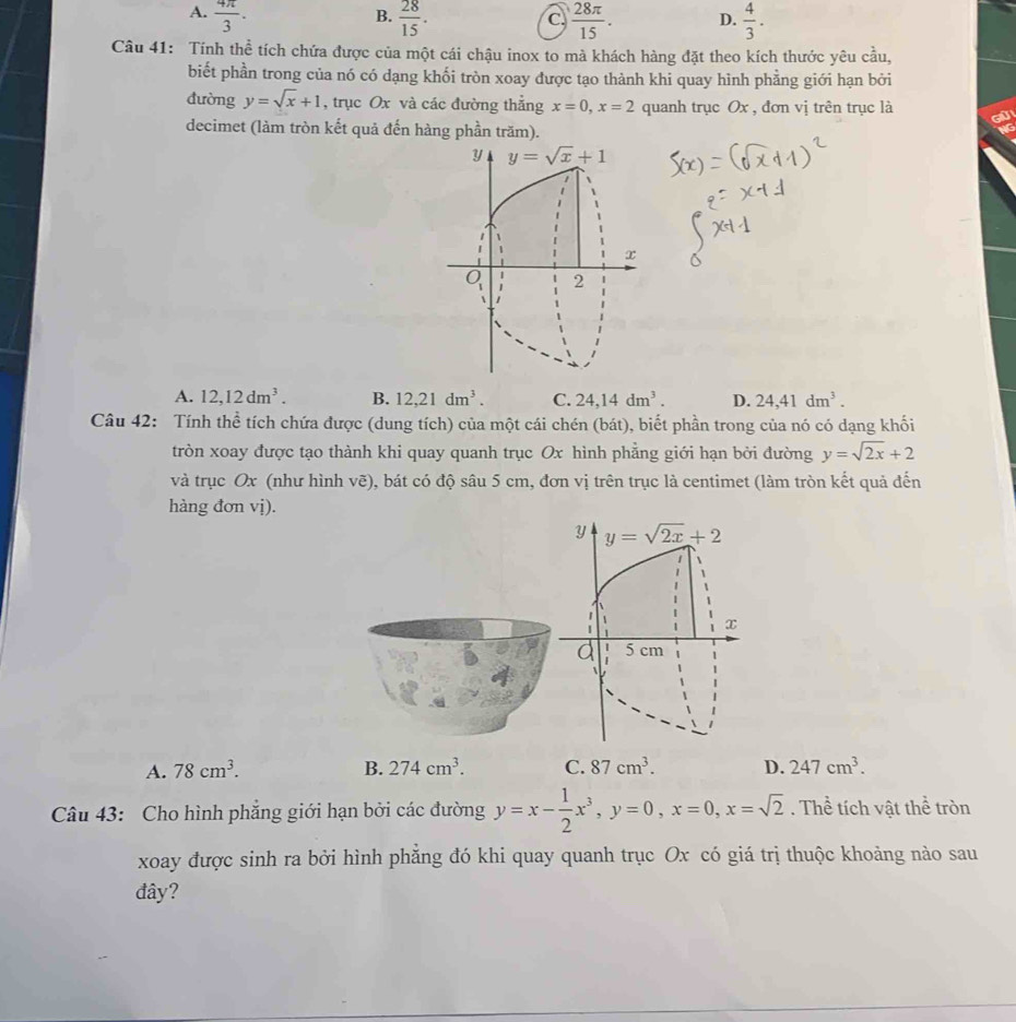 A.  4π /3 .  28/15 .  28π /15 . D.  4/3 .
B.
C.
Câu 41: Tính thể tích chứa được của một cái chậu inox to mà khách hàng đặt theo kích thước yêu cầu,
biết phần trong của nó có dạng khối tròn xoay được tạo thành khi quay hình phẳng giới hạn bởi
đường y=sqrt(x)+1 , trục Ox và các đường thẳng x=0,x=2 quanh trục Ox , đơn vị trên trục là
ell
decimet (làm tròn kết quả đến hàng phần trăm).
y y=sqrt(x)+1
x
2
A. 12,12dm^3. B. 12,21dm^3. C. 24,14dm^3. D. 24,41dm^3.
Câu 42: Tính thể tích chứa được (dung tích) của một cái chén (bát), biết phần trong của nó có dạng khối
tròn xoay được tạo thành khi quay quanh trục Ox hình phẳng giới hạn bởi đường y=sqrt(2x)+2
và trục Ox (như hình vẽ), bát có độ sâu 5 cm, đơn vị trên trục là centimet (làm tròn kết quả đến
hàng đơn vị).
y y=sqrt(2x)+2
1
x
d 1 5 cm
A. 78cm^3. B. 274cm^3. C. 87cm^3. D. 247cm^3.
Câu 43: Cho hình phăng giới hạn bởi các đường y=x- 1/2 x^3,y=0,x=0,x=sqrt(2). Thể tích vật thể tròn
xoay được sinh ra bởi hình phẳng đó khi quay quanh trục Ox có giá trị thuộc khoảng nào sau
đây?