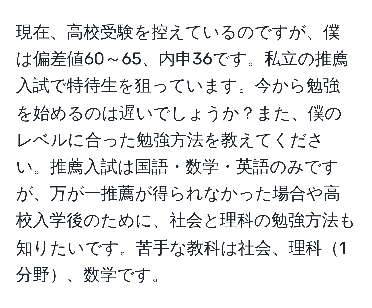 現在、高校受験を控えているのですが、僕は偏差値60～65、内申36です。私立の推薦入試で特待生を狙っています。今から勉強を始めるのは遅いでしょうか？また、僕のレベルに合った勉強方法を教えてください。推薦入試は国語・数学・英語のみですが、万が一推薦が得られなかった場合や高校入学後のために、社会と理科の勉強方法も知りたいです。苦手な教科は社会、理科1分野、数学です。